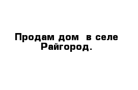 Продам дом  в селе Райгород.